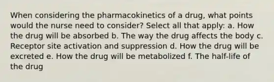 When considering the pharmacokinetics of a drug, what points would the nurse need to consider? Select all that apply: a. How the drug will be absorbed b. The way the drug affects the body c. Receptor site activation and suppression d. How the drug will be excreted e. How the drug will be metabolized f. The half-life of the drug