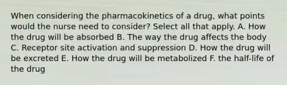 When considering the pharmacokinetics of a drug, what points would the nurse need to consider? Select all that apply. A. How the drug will be absorbed B. The way the drug affects the body C. Receptor site activation and suppression D. How the drug will be excreted E. How the drug will be metabolized F. the half-life of the drug