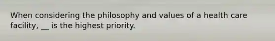 When considering the philosophy and values of a health care facility, __ is the highest priority.