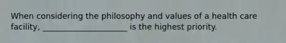 When considering the philosophy and values of a health care facility, _____________________ is the highest priority.