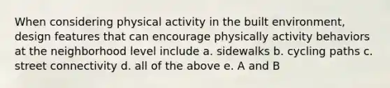 When considering physical activity in the built environment, design features that can encourage physically activity behaviors at the neighborhood level include a. sidewalks b. cycling paths c. street connectivity d. all of the above e. A and B