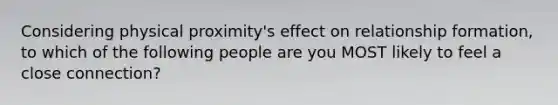 Considering physical proximity's effect on relationship formation, to which of the following people are you MOST likely to feel a close connection?