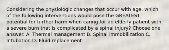 Considering the physiologic changes that occur with age, which of the following interventions would pose the GREATEST potential for further harm when caring for an elderly patient with a severe burn that is complicated by a spinal injury? Choose one answer. A. Thermal management B. Spinal immobilization C. Intubation D. Fluid replacement