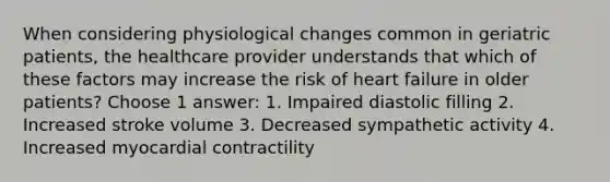 When considering physiological changes common in geriatric patients, the healthcare provider understands that which of these factors may increase the risk of heart failure in older patients? Choose 1 answer: 1. Impaired diastolic filling 2. Increased stroke volume 3. Decreased sympathetic activity 4. Increased myocardial contractility