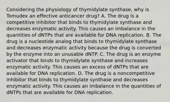 Considering the physiology of thymidylate synthase, why is Tomudex an effective anticancer drug? A. The drug is a competitive inhibitor that binds to thymidylate synthase and decreases enzymatic activity. This causes an imbalance in the quantities of dNTPs that are available for DNA replication. B. The drug is a nucleotide analog that binds to thymidylate synthase and decreases enzymatic activity because the drug is converted by the enzyme into an unusable dNTP. C. The drug is an enzyme activator that binds to thymidylate synthase and increases enzymatic activity. This causes an excess of dNTPs that are available for DNA replication. D. The drug is a noncompetitive inhibitor that binds to thymidylate synthase and decreases enzymatic activity. This causes an imbalance in the quantities of dNTPs that are available for DNA replication.