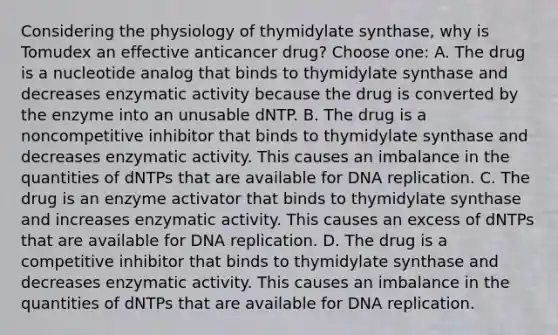 Considering the physiology of thymidylate synthase, why is Tomudex an effective anticancer drug? Choose one: A. The drug is a nucleotide analog that binds to thymidylate synthase and decreases enzymatic activity because the drug is converted by the enzyme into an unusable dNTP. B. The drug is a noncompetitive inhibitor that binds to thymidylate synthase and decreases enzymatic activity. This causes an imbalance in the quantities of dNTPs that are available for <a href='https://www.questionai.com/knowledge/kofV2VQU2J-dna-replication' class='anchor-knowledge'>dna replication</a>. C. The drug is an enzyme activator that binds to thymidylate synthase and increases enzymatic activity. This causes an excess of dNTPs that are available for DNA replication. D. The drug is a competitive inhibitor that binds to thymidylate synthase and decreases enzymatic activity. This causes an imbalance in the quantities of dNTPs that are available for DNA replication.