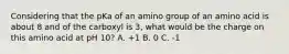 Considering that the pKa of an amino group of an amino acid is about 8 and of the carboxyl is 3, what would be the charge on this amino acid at pH 10? A. +1 B. 0 C. -1