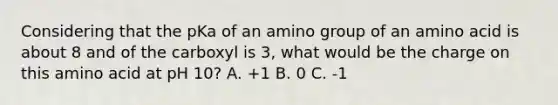 Considering that the pKa of an amino group of an amino acid is about 8 and of the carboxyl is 3, what would be the charge on this amino acid at pH 10? A. +1 B. 0 C. -1