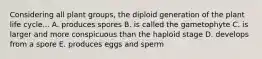 Considering all plant groups, the diploid generation of the plant life cycle... A. produces spores B. is called the gametophyte C. is larger and more conspicuous than the haploid stage D. develops from a spore E. produces eggs and sperm