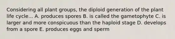 Considering all plant groups, the diploid generation of the plant life cycle... A. produces spores B. is called the gametophyte C. is larger and more conspicuous than the haploid stage D. develops from a spore E. produces eggs and sperm