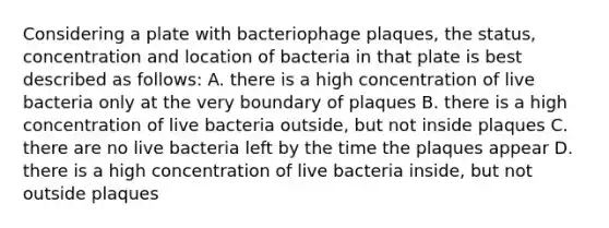 Considering a plate with bacteriophage plaques, the status, concentration and location of bacteria in that plate is best described as follows: A. there is a high concentration of live bacteria only at the very boundary of plaques B. there is a high concentration of live bacteria outside, but not inside plaques C. there are no live bacteria left by the time the plaques appear D. there is a high concentration of live bacteria inside, but not outside plaques