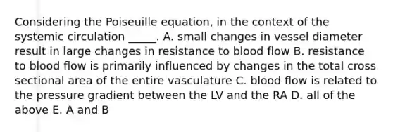 Considering the Poiseuille equation, in the context of the systemic circulation _____. A. small changes in vessel diameter result in large changes in resistance to blood flow B. resistance to blood flow is primarily influenced by changes in the total cross sectional area of the entire vasculature C. blood flow is related to the pressure gradient between the LV and the RA D. all of the above E. A and B