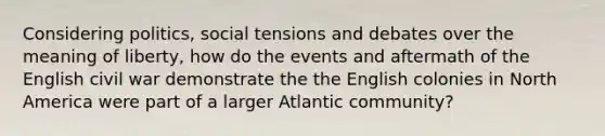 Considering politics, social tensions and debates over the meaning of liberty, how do the events and aftermath of the English civil war demonstrate the the English colonies in North America were part of a larger Atlantic community?