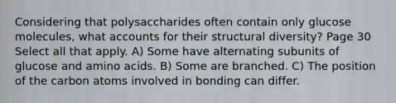 Considering that polysaccharides often contain only glucose molecules, what accounts for their structural diversity? Page 30 Select all that apply. A) Some have alternating subunits of glucose and amino acids. B) Some are branched. C) The position of the carbon atoms involved in bonding can differ.