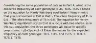 Considering the same population of cats as in Part A, what is the expected frequency of each genotype (TLTL, TLTS, TSTS ) based on the equation for Hardy-Weinberg equilibrium? Keep in mind that you just learned in Part A that: - The allele frequency of TL is 0.4. - The allele frequency of TS is 0.6. The equation for Hardy-Weinberg equilibrium states that at a locus with two alleles, as in this cat population, the three genotypes will occur in specific proportions: - p2+2pq+q2=1 Enter the values for the expected frequency of each genotype: TLTL, TLTS, and TSTS. 1. TLTL 2. TLTS 3. TSTS