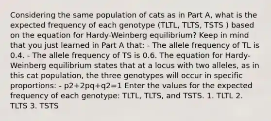 Considering the same population of cats as in Part A, what is the expected frequency of each genotype (TLTL, TLTS, TSTS ) based on the equation for Hardy-Weinberg equilibrium? Keep in mind that you just learned in Part A that: - The allele frequency of TL is 0.4. - The allele frequency of TS is 0.6. The equation for Hardy-Weinberg equilibrium states that at a locus with two alleles, as in this cat population, the three genotypes will occur in specific proportions: - p2+2pq+q2=1 Enter the values for the expected frequency of each genotype: TLTL, TLTS, and TSTS. 1. TLTL 2. TLTS 3. TSTS