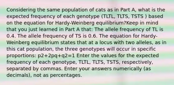 Considering the same population of cats as in Part A, what is the expected frequency of each genotype (TLTL, TLTS, TSTS ) based on the equation for Hardy-Weinberg equilibrium?Keep in mind that you just learned in Part A that: The allele frequency of TL is 0.4. The allele frequency of TS is 0.6. The equation for Hardy-Weinberg equilibrium states that at a locus with two alleles, as in this cat population, the three genotypes will occur in specific proportions: p2+2pq+q2=1 Enter the values for the expected frequency of each genotype, TLTL, TLTS, TSTS, respectively, separated by commas. Enter your answers numerically (as decimals), not as percentages.