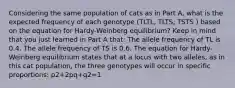 Considering the same population of cats as in Part A, what is the expected frequency of each genotype (TLTL, TLTS, TSTS ) based on the equation for Hardy-Weinberg equilibrium? Keep in mind that you just learned in Part A that: The allele frequency of TL is 0.4. The allele frequency of TS is 0.6. The equation for Hardy-Weinberg equilibrium states that at a locus with two alleles, as in this cat population, the three genotypes will occur in specific proportions: p2+2pq+q2=1