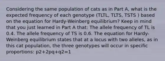 Considering the same population of cats as in Part A, what is the expected frequency of each genotype (TLTL, TLTS, TSTS ) based on the equation for Hardy-Weinberg equilibrium? Keep in mind that you just learned in Part A that: The allele frequency of TL is 0.4. The allele frequency of TS is 0.6. The equation for Hardy-Weinberg equilibrium states that at a locus with two alleles, as in this cat population, the three genotypes will occur in specific proportions: p2+2pq+q2=1