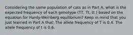 Considering the same population of cats as in Part A, what is the expected frequency of each genotype (TT, Tt, tt ) based on the equation for Hardy-Weinberg equilibrium? Keep in mind that you just learned in Part A that: The allele frequency of T is 0.4. The allele frequency of t is 0.6.