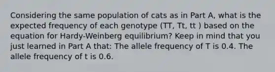 Considering the same population of cats as in Part A, what is the expected frequency of each genotype (TT, Tt, tt ) based on the equation for Hardy-Weinberg equilibrium? Keep in mind that you just learned in Part A that: The allele frequency of T is 0.4. The allele frequency of t is 0.6.