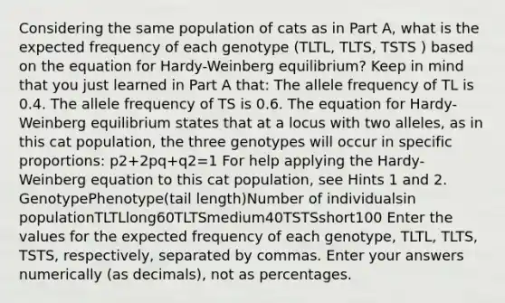 Considering the same population of cats as in Part A, what is the expected frequency of each genotype (TLTL, TLTS, TSTS ) based on the equation for Hardy-Weinberg equilibrium? Keep in mind that you just learned in Part A that: The allele frequency of TL is 0.4. The allele frequency of TS is 0.6. The equation for Hardy-Weinberg equilibrium states that at a locus with two alleles, as in this cat population, the three genotypes will occur in specific proportions: p2+2pq+q2=1 For help applying the Hardy-Weinberg equation to this cat population, see Hints 1 and 2. GenotypePhenotype(tail length)Number of individualsin populationTLTLlong60TLTSmedium40TSTSshort100 Enter the values for the expected frequency of each genotype, TLTL, TLTS, TSTS, respectively, separated by commas. Enter your answers numerically (as decimals), not as percentages.