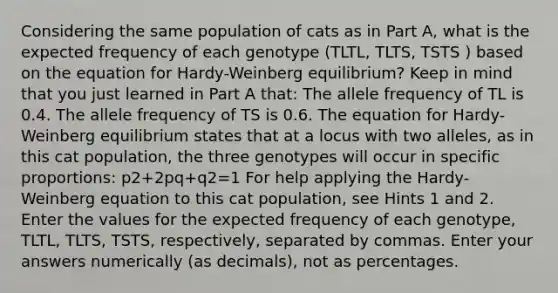 Considering the same population of cats as in Part A, what is the expected frequency of each genotype (TLTL, TLTS, TSTS ) based on the equation for Hardy-Weinberg equilibrium? Keep in mind that you just learned in Part A that: The allele frequency of TL is 0.4. The allele frequency of TS is 0.6. The equation for Hardy-Weinberg equilibrium states that at a locus with two alleles, as in this cat population, the three genotypes will occur in specific proportions: p2+2pq+q2=1 For help applying the Hardy-Weinberg equation to this cat population, see Hints 1 and 2. Enter the values for the expected frequency of each genotype, TLTL, TLTS, TSTS, respectively, separated by commas. Enter your answers numerically (as decimals), not as percentages.