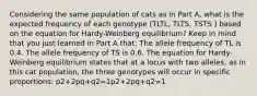 Considering the same population of cats as in Part A, what is the expected frequency of each genotype (TLTL, TLTS, TSTS ) based on the equation for Hardy-Weinberg equilibrium? Keep in mind that you just learned in Part A that: The allele frequency of TL is 0.4. The allele frequency of TS is 0.6. The equation for Hardy-Weinberg equilibrium states that at a locus with two alleles, as in this cat population, the three genotypes will occur in specific proportions: p2+2pq+q2=1p2+2pq+q2=1