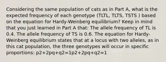 Considering the same population of cats as in Part A, what is the expected frequency of each genotype (TLTL, TLTS, TSTS ) based on the equation for Hardy-Weinberg equilibrium? Keep in mind that you just learned in Part A that: The allele frequency of TL is 0.4. The allele frequency of TS is 0.6. The equation for Hardy-Weinberg equilibrium states that at a locus with two alleles, as in this cat population, the three genotypes will occur in specific proportions: p2+2pq+q2=1p2+2pq+q2=1