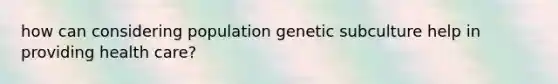 how can considering population genetic subculture help in providing health care?