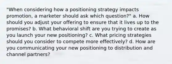 "When considering how a positioning strategy impacts promotion, a marketer should ask which question?" a. How should you adjust your offering to ensure that it lives up to the promises? b. What behavioral shift are you trying to create as you launch your new positioning? c. What pricing strategies should you consider to compete more effectively? d. How are you communicating your new positioning to distribution and channel partners?