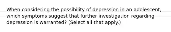 When considering the possibility of depression in an adolescent, which symptoms suggest that further investigation regarding depression is warranted? (Select all that apply.)