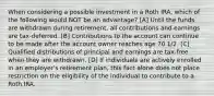 When considering a possible investment in a Roth IRA, which of the following would NOT be an advantage? [A] Until the funds are withdrawn during retirement, all contributions and earnings are tax-deferred. [B] Contributions to the account can continue to be made after the account owner reaches age 70 1/2. [C] Qualified distributions of principal and earnings are tax-free when they are withdrawn. [D] If individuals are actively enrolled in an employer's retirement plan, this fact alone does not place restriction on the eligibility of the individual to contribute to a Roth IRA.