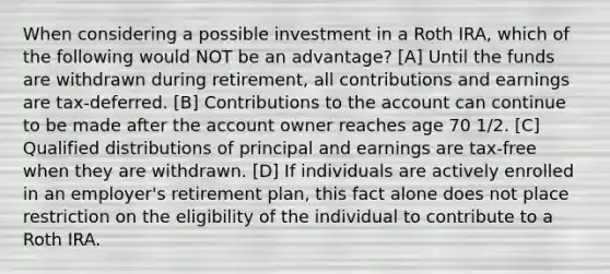 When considering a possible investment in a Roth IRA, which of the following would NOT be an advantage? [A] Until the funds are withdrawn during retirement, all contributions and earnings are tax-deferred. [B] Contributions to the account can continue to be made after the account owner reaches age 70 1/2. [C] Qualified distributions of principal and earnings are tax-free when they are withdrawn. [D] If individuals are actively enrolled in an employer's retirement plan, this fact alone does not place restriction on the eligibility of the individual to contribute to a Roth IRA.