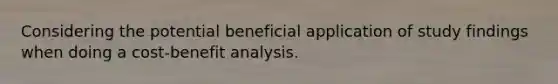 Considering the potential beneficial application of study findings when doing a cost-benefit analysis.