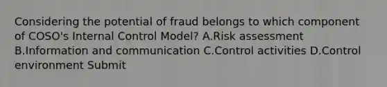 Considering the potential of fraud belongs to which component of COSO's Internal Control Model? A.Risk assessment B.Information and communication C.Control activities D.Control environment Submit