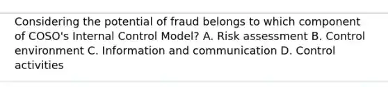 Considering the potential of fraud belongs to which component of COSO's Internal Control Model? A. Risk assessment B. Control environment C. Information and communication D. Control activities