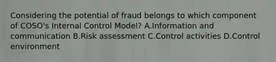 Considering the potential of fraud belongs to which component of COSO's Internal Control Model? A.Information and communication B.Risk assessment C.Control activities D.Control environment