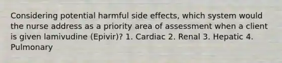 Considering potential harmful side effects, which system would the nurse address as a priority area of assessment when a client is given lamivudine (Epivir)? 1. Cardiac 2. Renal 3. Hepatic 4. Pulmonary