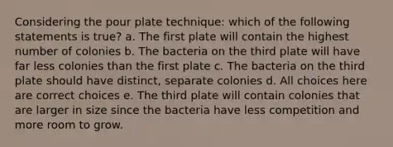 Considering the pour plate technique: which of the following statements is true? a. The first plate will contain the highest number of colonies b. The bacteria on the third plate will have far less colonies than the first plate c. The bacteria on the third plate should have distinct, separate colonies d. All choices here are correct choices e. The third plate will contain colonies that are larger in size since the bacteria have less competition and more room to grow.