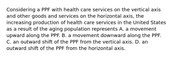 Considering a PPF with health care services on the vertical axis and other goods and services on the horizontal axis, the increasing production of health care services in the United States as a result of the aging population represents A. a movement upward along the PPF. B. a movement downward along the PPF. C. an outward shift of the PPF from the vertical axis. D. an outward shift of the PPF from the horizontal axis.