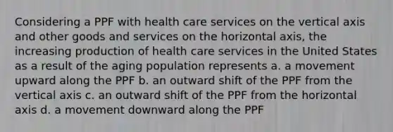 Considering a PPF with health care services on the vertical axis and other goods and services on the horizontal axis, the increasing production of health care services in the United States as a result of the aging population represents a. a movement upward along the PPF b. an outward shift of the PPF from the vertical axis c. an outward shift of the PPF from the horizontal axis d. a movement downward along the PPF