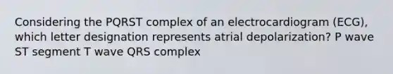 Considering the PQRST complex of an electrocardiogram (ECG), which letter designation represents atrial depolarization? P wave ST segment T wave QRS complex