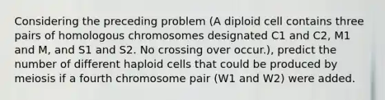 Considering the preceding problem (A diploid cell contains three pairs of homologous chromosomes designated C1 and C2, M1 and M, and S1 and S2. No crossing over occur.), predict the number of different haploid cells that could be produced by meiosis if a fourth chromosome pair (W1 and W2) were added.