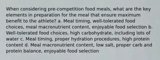 When considering pre-competition food meals, what are the key elements in preparation for the meal that ensure maximum benefit to the athlete? a. Meal timing, well-tolerated food choices, meal macronutrient content, enjoyable food selection b. Well-tolerated food choices, high carbohydrate, including lots of water c. Meal timing, proper hydration procedures, high protein content d. Meal macronutrient content, low salt, proper carb and protein balance, enjoyable food selection