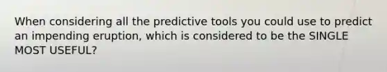 When considering all the predictive tools you could use to predict an impending eruption, which is considered to be the SINGLE MOST USEFUL?