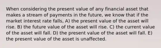 When considering the present value of any financial asset that makes a stream of payments in the future, we know that if the market interest rate falls, A) the present value of the asset will rise. B) the future value of the asset will rise. C) the current value of the asset will fall. D) the present value of the asset will fall. E) the present value of the asset is unaffected.