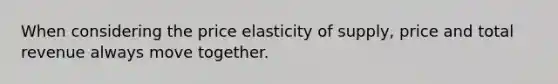 When considering the price elasticity of supply, price and total revenue always move together.