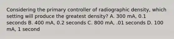 Considering the primary controller of radiographic density, which setting will produce the greatest density? A. 300 mA, 0.1 seconds B. 400 mA, 0.2 seconds C. 800 mA, .01 seconds D. 100 mA, 1 second