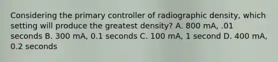 Considering the primary controller of radiographic density, which setting will produce the greatest density? A. 800 mA, .01 seconds B. 300 mA, 0.1 seconds C. 100 mA, 1 second D. 400 mA, 0.2 seconds